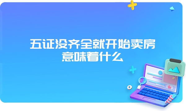 五证没齐全就开始卖房意味着什么