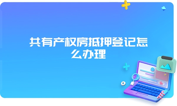 共有产权房抵押登记怎么办理