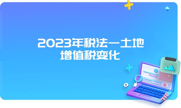 2023年税法一土地增值税变化