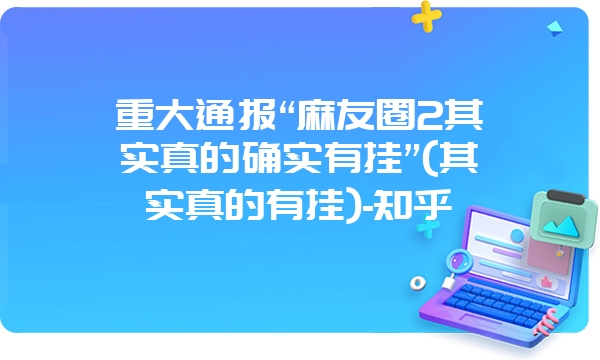 重大通报“麻友圈2其实真的确实有挂”(其实真的有挂)-知乎