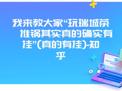 我来教大家“玩瑞城茶苑推锅其实真的确实有挂”(真的有挂)-知乎