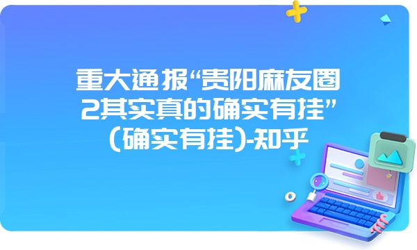 重大通报“贵阳麻友圈2其实真的确实有挂”(确实有挂)-知乎