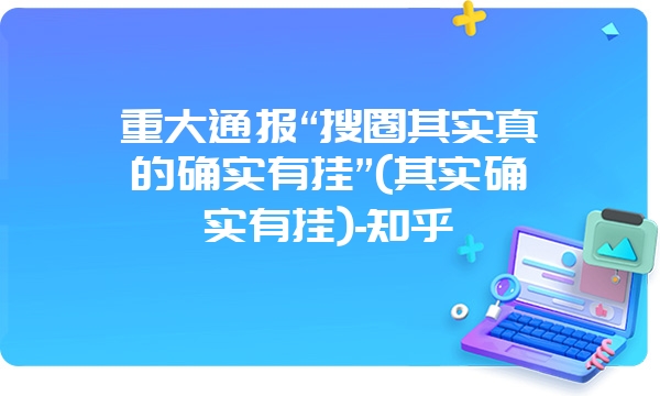 重大通报“搜圈其实真的确实有挂”(其实确实有挂)-知乎